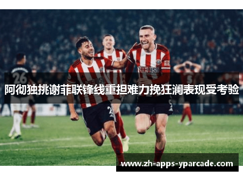 阿彻独挑谢菲联锋线重担难力挽狂澜表现受考验