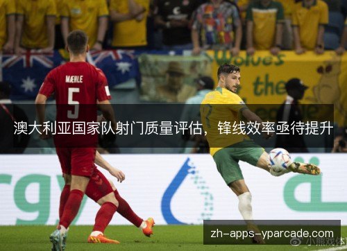 澳大利亚国家队射门质量评估，锋线效率亟待提升
